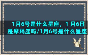 1月6号是什么星座，1 月6日是摩羯座吗/1月6号是什么星座，1 月6日是摩羯座吗-我的网站